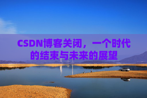 CSDN博客关闭，一个时代的结束与未来的展望